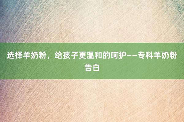 选择羊奶粉,给孩子更温和的呵护——专科羊奶粉告白