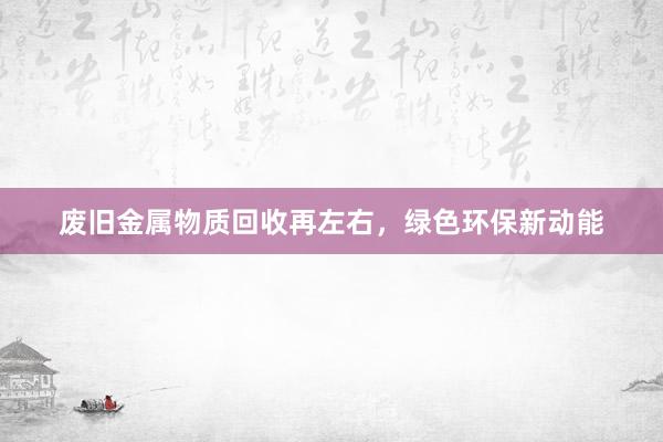 废旧金属物质回收再左右,绿色环保新动能