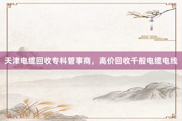 天津电缆回收专科管事商,高价回收千般电缆电线