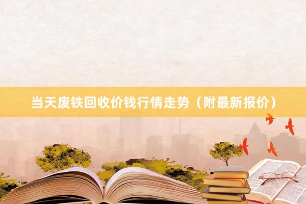 当天废铁回收价钱行情走势（附最新报价）