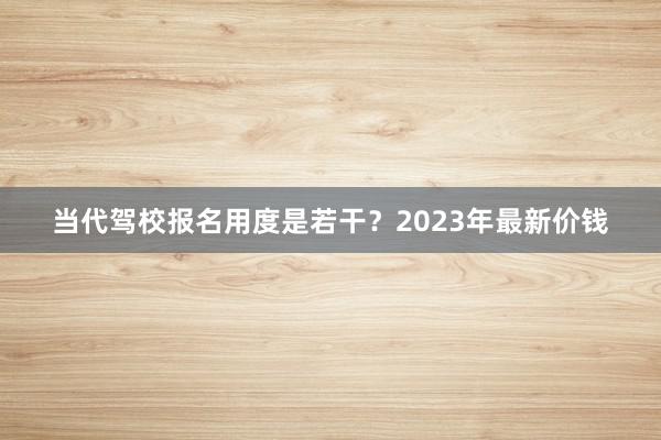 当代驾校报名用度是若干？2023年最新价钱